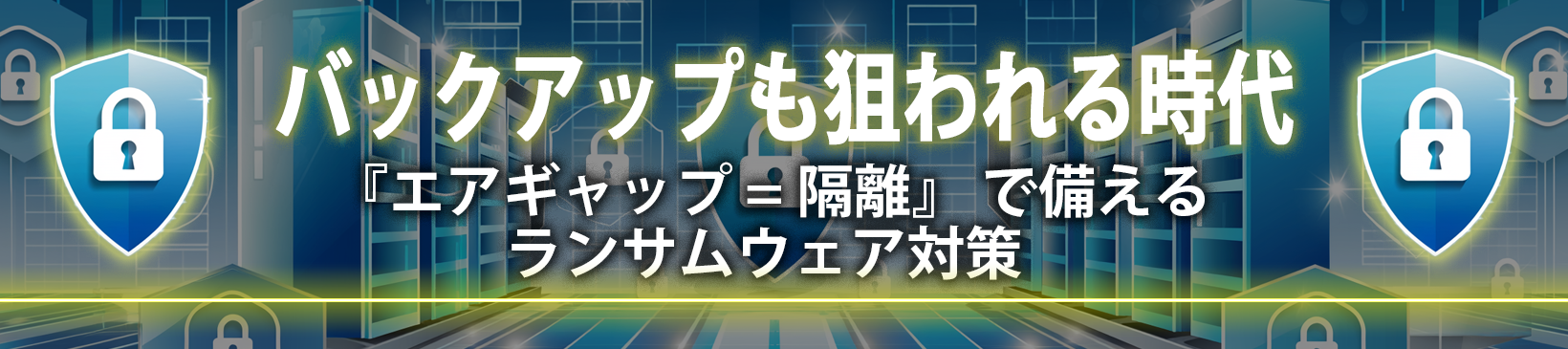 バックアップも狙われる時代</br> エアギャップ（隔離）で備えるランサムウェア対策
